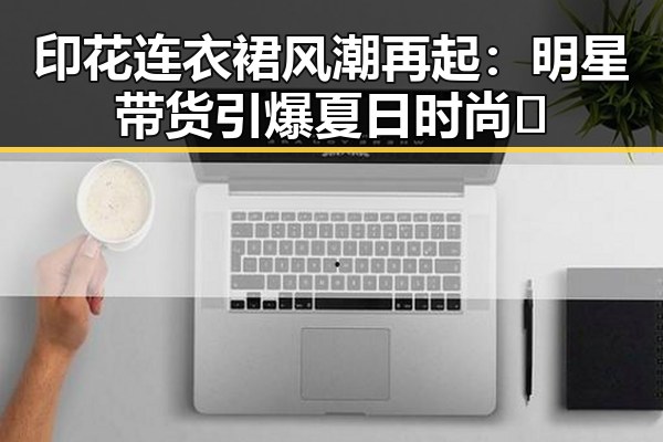 印花连衣裙风潮再起：明星带货引爆夏日时尚🔥