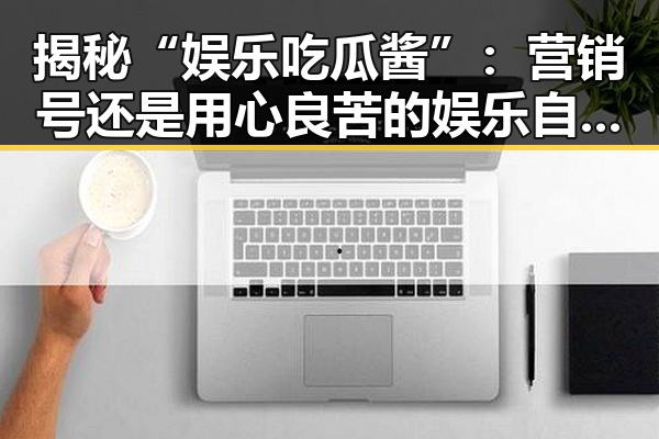 揭秘“娱乐吃瓜酱”：营销号还是用心良苦的娱乐自媒体？